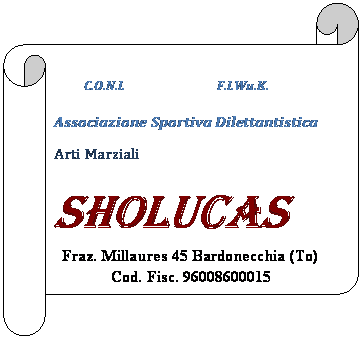 Pergamena 2:           C.O.N.I.                               F.I.Wu.K.

             
Associazione Sportiva Dilettantistica
Arti Marziali
SHOLUCAS

Fraz. Millaures 45 Bardonecchia (To)
Cod. Fisc. 96008600015
